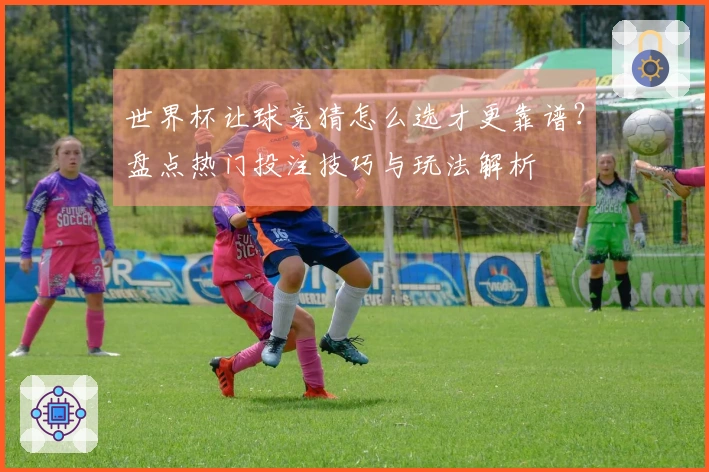 世界杯让球竞猜怎么选才更靠谱？盘点热门投注技巧与玩法解析
